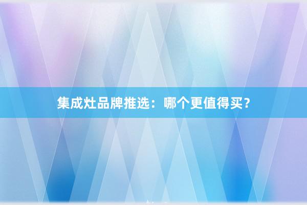 集成灶品牌推选：哪个更值得买？